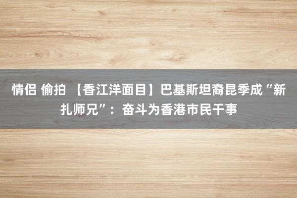 情侣 偷拍 【香江洋面目】巴基斯坦裔昆季成“新扎师兄”：奋斗为香港市民干事