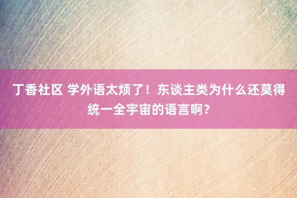 丁香社区 学外语太烦了！东谈主类为什么还莫得统一全宇宙的语言啊？