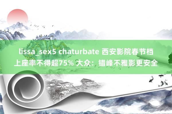 lissa_sex5 chaturbate 西安影院春节档上座率不得超75% 大众：错峰不雅影更安全