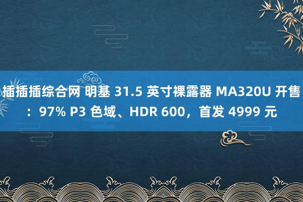 插插插综合网 明基 31.5 英寸裸露器 MA320U 开售：97% P3 色域、HDR 600，首发 4999 元