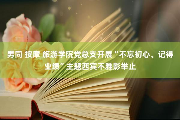 男同 按摩 旅游学院党总支开展“不忘初心、记得业绩”主题西宾不雅影举止