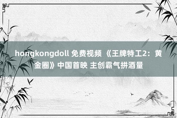 hongkongdoll 免费视频 《王牌特工2：黄金圈》中国首映 主创霸气拼酒量