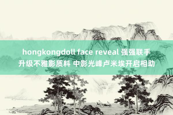 hongkongdoll face reveal 强强联手升级不雅影质料 中影光峰卢米埃开启相助