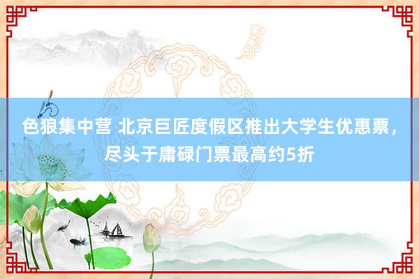 色狼集中营 北京巨匠度假区推出大学生优惠票，尽头于庸碌门票最高约5折