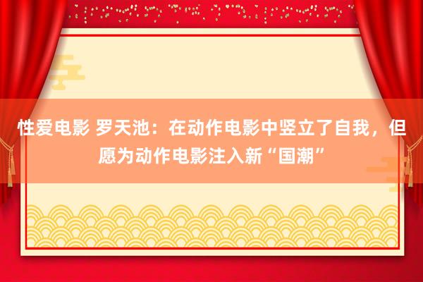 性爱电影 罗天池：在动作电影中竖立了自我，但愿为动作电影注入新“国潮”