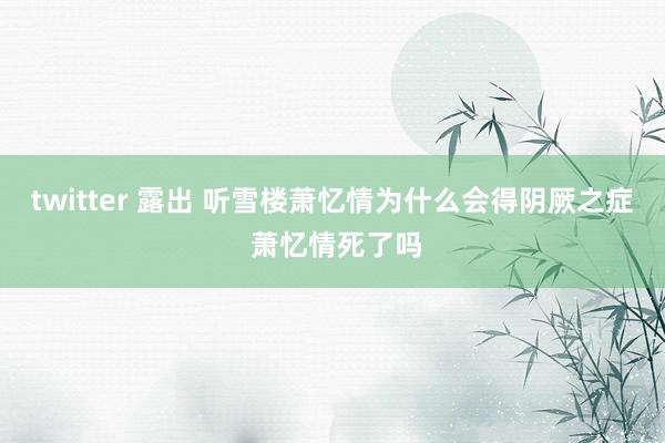 twitter 露出 听雪楼萧忆情为什么会得阴厥之症 萧忆情死了吗