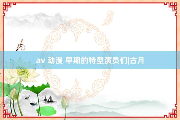 av 动漫 早期的特型演员们|古月