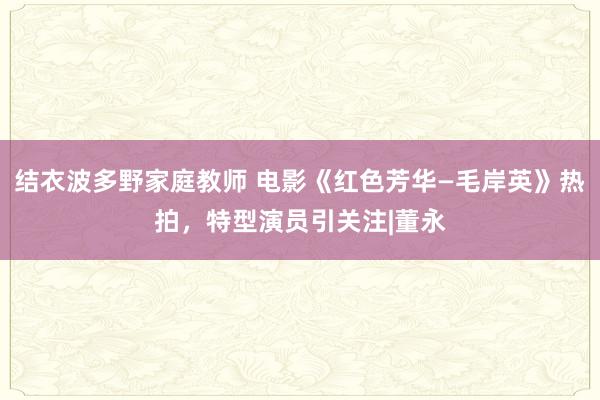 结衣波多野家庭教师 电影《红色芳华—毛岸英》热拍，特型演员引关注|董永