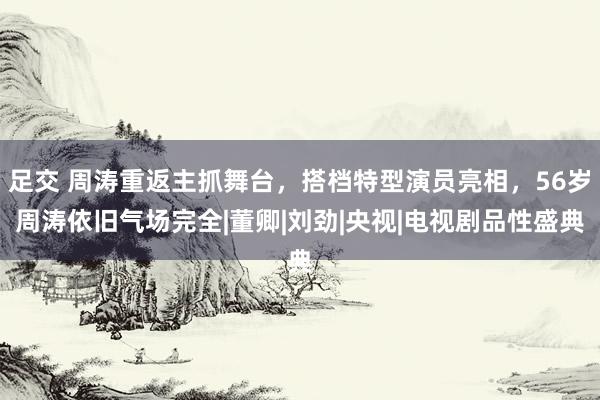 足交 周涛重返主抓舞台，搭档特型演员亮相，56岁周涛依旧气场完全|董卿|刘劲|央视|电视剧品性盛典