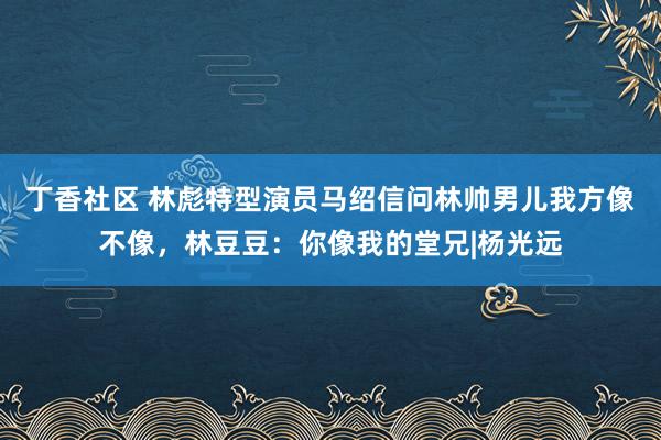 丁香社区 林彪特型演员马绍信问林帅男儿我方像不像，林豆豆：你像我的堂兄|杨光远