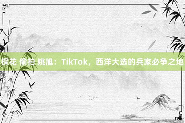 探花 偷拍 姚旭：TikTok，西洋大选的兵家必争之地