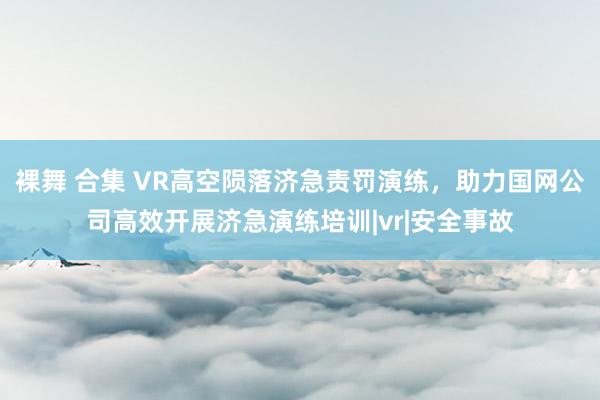 裸舞 合集 VR高空陨落济急责罚演练，助力国网公司高效开展济急演练培训|vr|安全事故