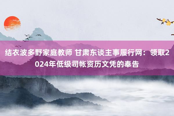 结衣波多野家庭教师 甘肃东谈主事履行网：领取2024年低级司帐资历文凭的奉告