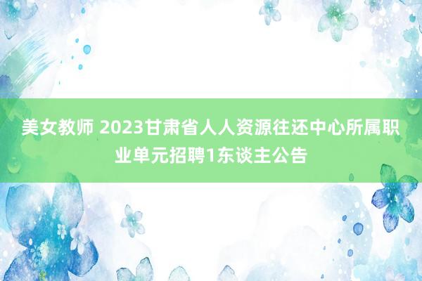 美女教师 2023甘肃省人人资源往还中心所属职业单元招聘1东谈主公告