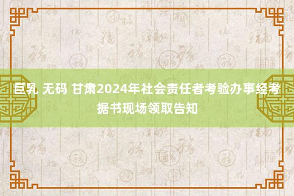 巨乳 无码 甘肃2024年社会责任者考验办事经考据书现场领取告知