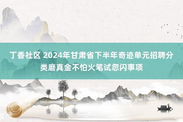 丁香社区 2024年甘肃省下半年奇迹单元招聘分类磨真金不怕火笔试忽闪事项