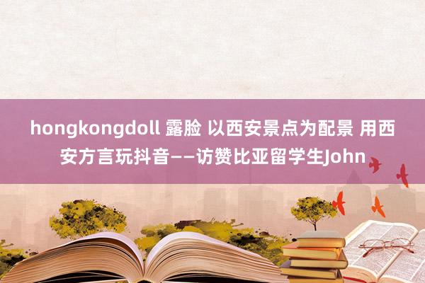 hongkongdoll 露脸 以西安景点为配景 用西安方言玩抖音——访赞比亚留学生John