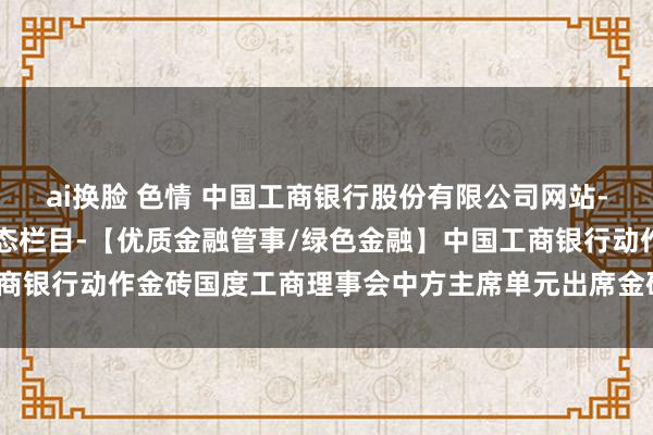 ai换脸 色情 中国工商银行股份有限公司网站-工行ESG栏目-ESG动态栏目-【优质金融管事/绿色金融】中国工商银行动作金砖国度工商理事会中方主席单元出席金砖国度动力相助论坛