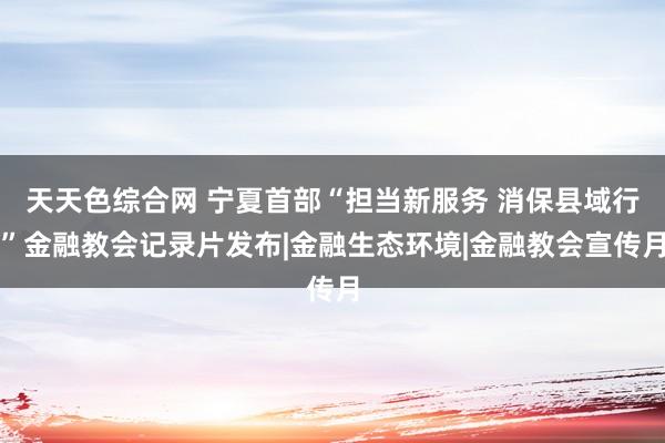 天天色综合网 宁夏首部“担当新服务 消保县域行”金融教会记录片发布|金融生态环境|金融教会宣传月