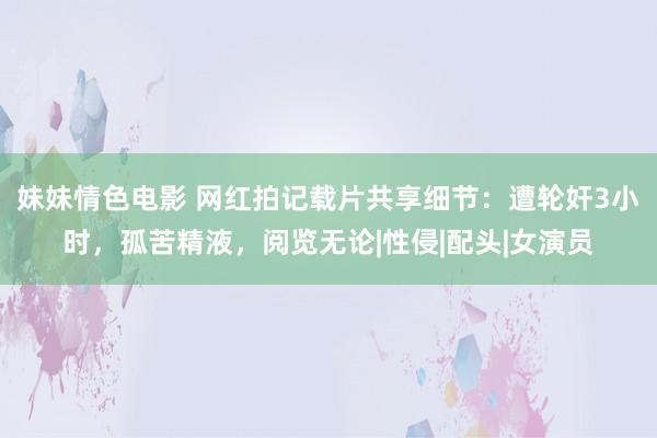 妹妹情色电影 网红拍记载片共享细节：遭轮奸3小时，孤苦精液，阅览无论|性侵|配头|女演员