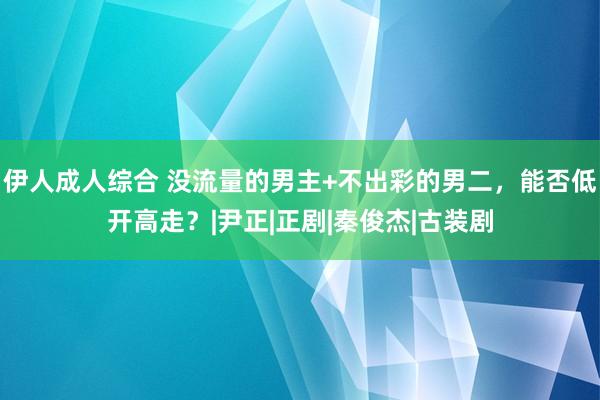 伊人成人综合 没流量的男主+不出彩的男二，能否低开高走？|尹正|正剧|秦俊杰|古装剧