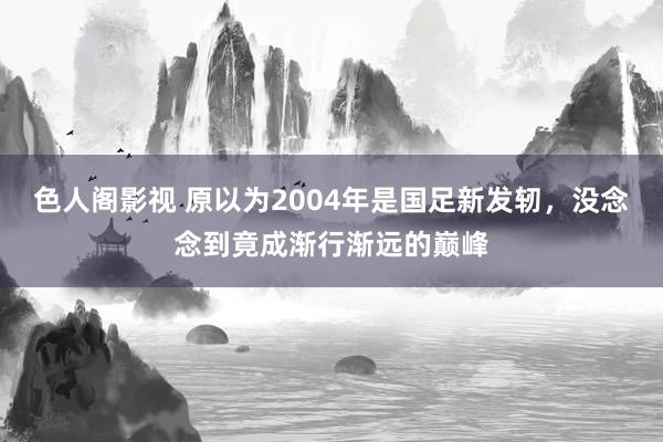 色人阁影视 原以为2004年是国足新发轫，没念念到竟成渐行渐远的巅峰