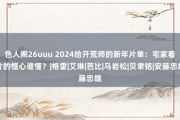 色人阁26uuu 2024给开荒师的新年片单：宅家看片的惬心谁懂？|格雷|艾琳|芭比|马岩松|贝聿铭|安藤忠雄