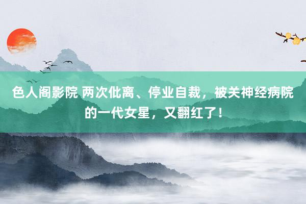 色人阁影院 两次仳离、停业自裁，被关神经病院的一代女星，又翻红了！