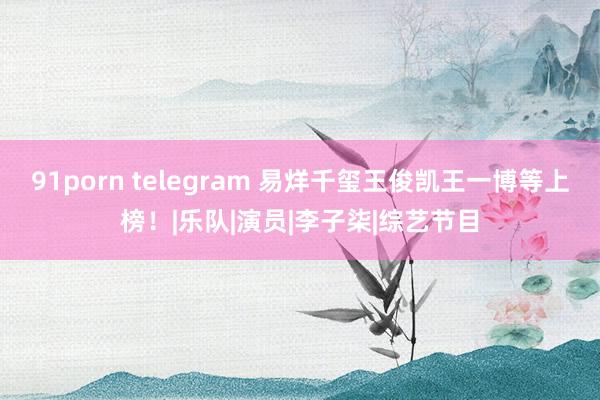 91porn telegram 易烊千玺王俊凯王一博等上榜！|乐队|演员|李子柒|综艺节目