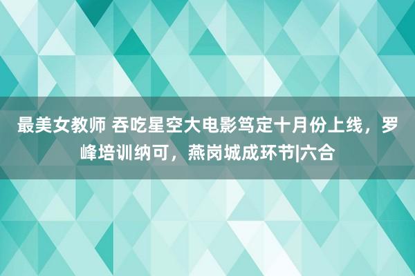 最美女教师 吞吃星空大电影笃定十月份上线，罗峰培训纳可，燕岗城成环节|六合