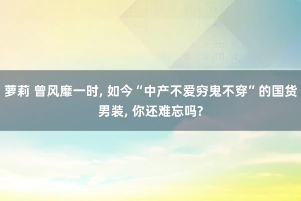 萝莉 曾风靡一时, 如今“中产不爱穷鬼不穿”的国货男装, 你还难忘吗?