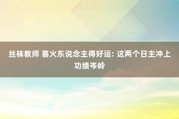 丝袜教师 喜火东说念主得好运: 这两个日主冲上功绩岑岭