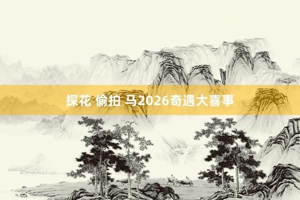 探花 偷拍 马2026奇遇大喜事
