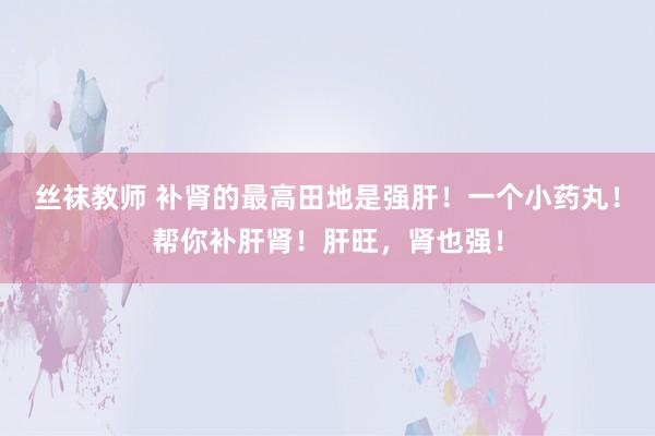 丝袜教师 补肾的最高田地是强肝！一个小药丸！帮你补肝肾！肝旺，肾也强！