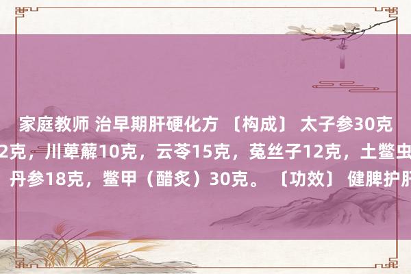 家庭教师 治早期肝硬化方 〔构成〕 太子参30克，白术15克，楮实子12克，川萆薢10克，云苓15克，菟丝子12克，土鳖虫10克，甘草6克，丹参18克，鳖甲（醋炙）30克。 〔功效〕 健脾护肝，化　软坚。 〔主治〕 早期肝硬化。 〔加减