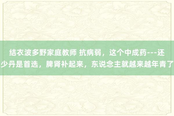 结衣波多野家庭教师 抗病弱，这个中成药---还少丹是首选，脾肾补起来，东说念主就越来越年青了