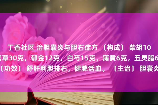 丁香社区 治胆囊炎与胆石症方 〔构成〕 柴胡10克，太子参15克，财富草30克，郁金12克，白芍15克，蒲黄6克，五灵脂6克，甘草3克。 〔功效〕 舒肝利胆排石，健脾活血。 〔主治〕 胆囊炎，胆石症。 〔加减〕 热盛者去太子干预黄